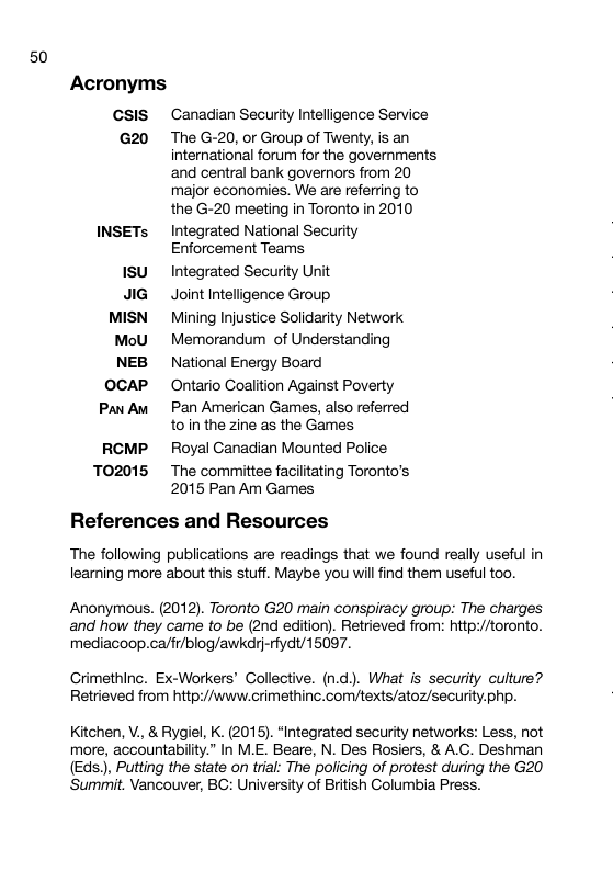 50 Acronyms CSIS Canadian Security Intelligence Service G20 The G-20, or Group of Twenty, is an international forum for the governments ‘and central bank governors from 20 major economies. We are referring to the G-20 meeting in Toronto in 2010 INSETs Integrated National Security Enforcement Teams 1SU Integrated Security Unit JIG Joint Intelligence Group MISN Mining Injustice Solidarity Network MoU Memorandum of Understanding NEB National Energy Board OCAP Ontario Goalition Against Poverty PanAw Pan American Games, also referred toin the zine as the Games RCMP Royal Ganadian Mounted Police T02015 The committee facilitating Toronto’s 2015 Pan Am Games References and Resources The following publications are readings that we found really useful in learning more about this stuff. Maybe you willfind them useful too. Anonymous. (2012). Toronto G20 main conspiracy group: The charges and how they came to be (2nd edition). Retrieved from: http://toronto. mediacoop.ca/fr/blog/awkdrj-rfydt/15097. Grimethinc. Ex-Workers’ Collective. (n.d.). What is security culture? Retrieved from http://www.crimethinc. com/texts/atoz/security.php. Kitchen, V., & Rygiel, K. (2015). “Integrated security networks: Less, not more, accountability.” In M.E. Beare, N. Des Rosiers, & A.C. Deshman (Eds.), Putting the state on trial: The policing of protest during the G20 ‘Summit. Vancouver, BG: University of British Golumbia Press.